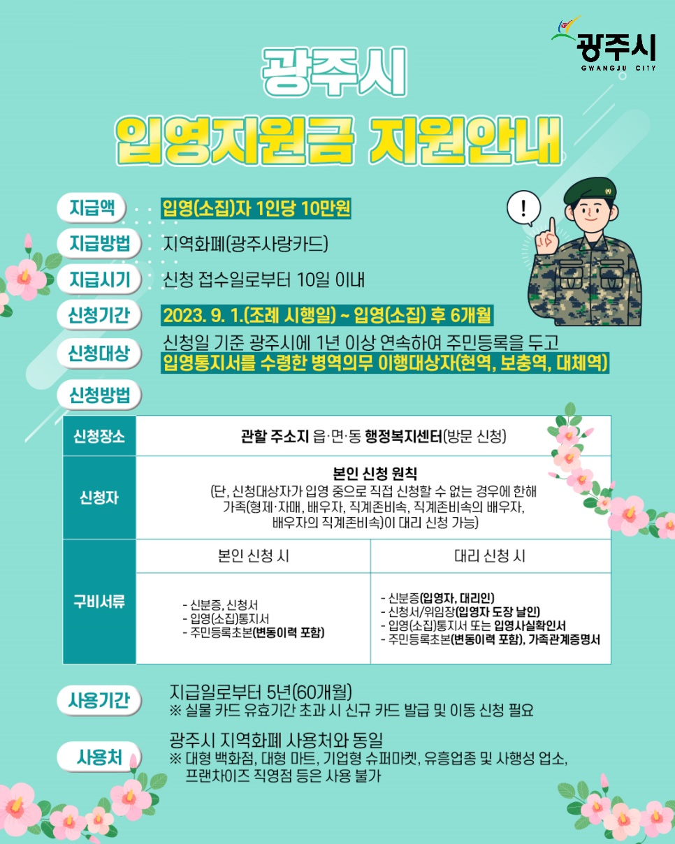  
		광주시 입영지원금 지원안내
		1. 지급 내용
		지급액: 입영(소집)자 1인당 10만원
		지급방법: 지역화폐 (광주사랑카드)
		지급시기: 신청 접수일로부터 10일 이내
		2. 신청
		신청기간: 2023. 9. 1.(조례 시행일) ~ 입영(소집) 후 6개월
		신청대상: 신청일 기준 광주시에 1년 이상 연속하여 주민등록을 두고 입영통지서를 수령한 병역의무 이행대상자 (현역, 보충역, 대체역)
		신청장소: 관할 주소지 읍&middot;면&middot;동 행정복지센터 (방문 신청)
		신청자:원칙: 본인 신청
		예외: 신청대상자가 입영 중으로 직접 신청할 수 없는 경우, 가족(형제&middot;자매, 배우자, 직계존비속 등)이 대리 신청 가능
		3. 구비서류
		본인 신청 시:신분증, 신청서, 입영(소집)통지서
		주민등록초본 (변동이력 포함)
		대리 신청 시:
		신분증 (입영자, 대리인)
		신청서/위임장 (입영자 도장 날인)
		입영(소집)통지서 또는 입영사실확인서
		주민등록초본 (변동이력 포함), 가족관계증명서
		4. 사용
		사용기간: 지급일로부터 5년 (60개월)
		※ 실물 카드 유효기간 초과 시 신규 카드 발급 및 이동 신청 필요
		사용처: 광주시 지역화폐 사용처와 동일
		※ 대형 백화점, 대형 마트, 기업형 슈퍼마켓, 유흥업종, 사행성 업소, 프랜차이즈 직영점 등은 사용 불가
		